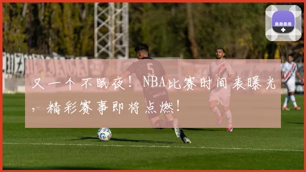 又一个不眠夜！NBA比赛时间表曝光，精彩赛事即将点燃！